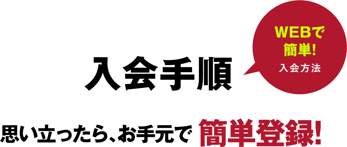 入会手順 思い立ったら、お手元で簡単登録！