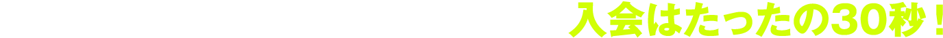 思い立ったら、今からご利用開始！入会はたったの30秒！